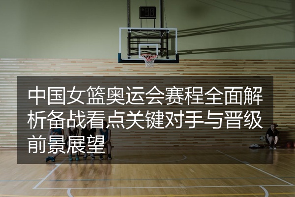 中国女篮奥运会赛程全面解析备战看点关键对手与晋级前景展望